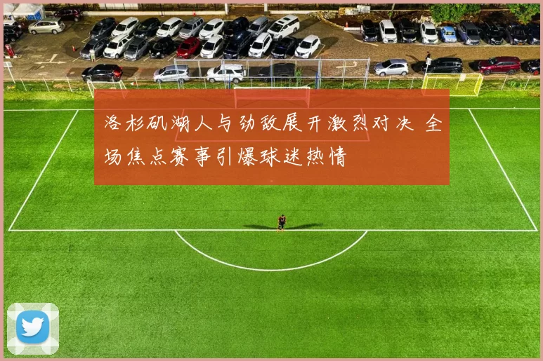 洛杉矶湖人与劲敌展开激烈对决 全场焦点赛事引爆球迷热情