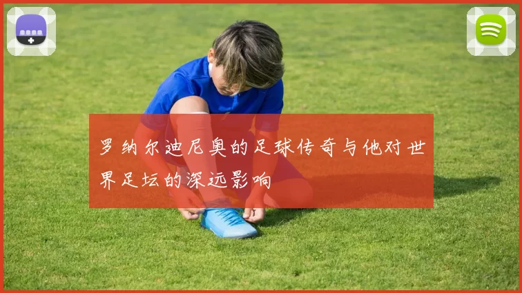 罗纳尔迪尼奥的足球传奇与他对世界足坛的深远影响