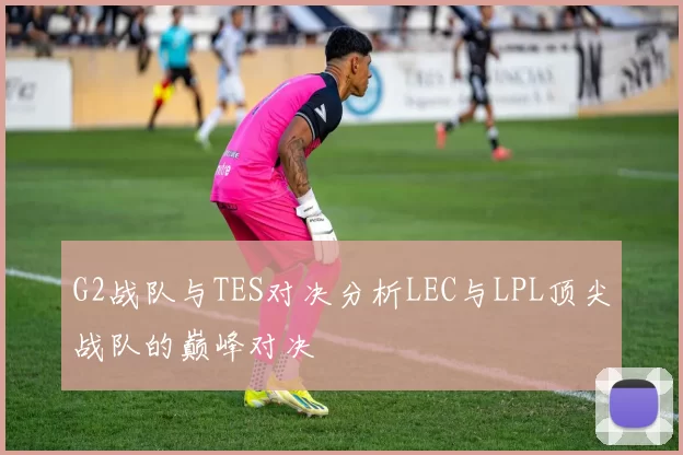 G2战队与TES对决分析LEC与LPL顶尖战队的巅峰对决