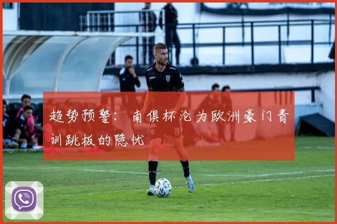 趋势预警：南俱杯沦为欧洲豪门青训跳板的隐忧
