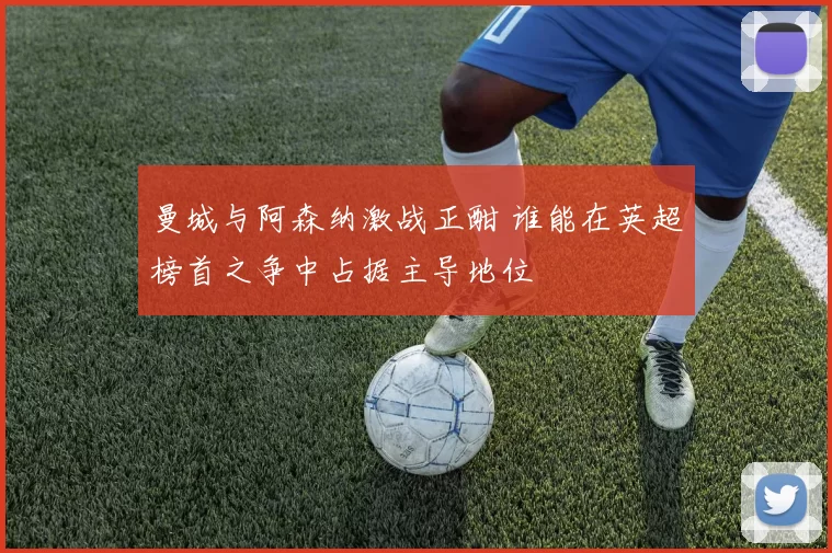 曼城与阿森纳激战正酣 谁能在英超榜首之争中占据主导地位