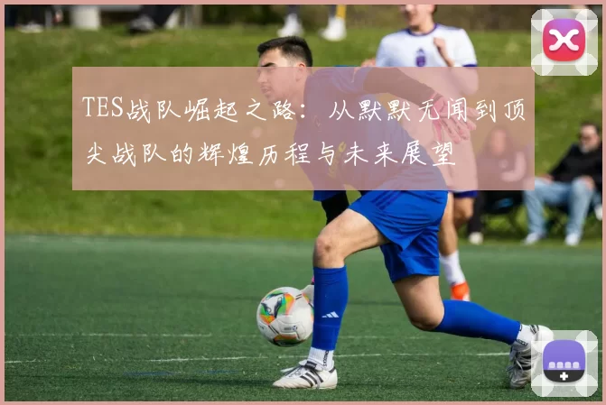 TES战队崛起之路：从默默无闻到顶尖战队的辉煌历程与未来展望