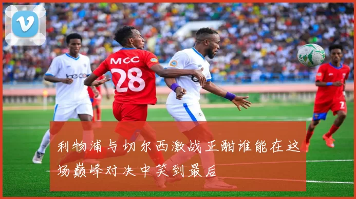 利物浦与切尔西激战正酣谁能在这场巅峰对决中笑到最后