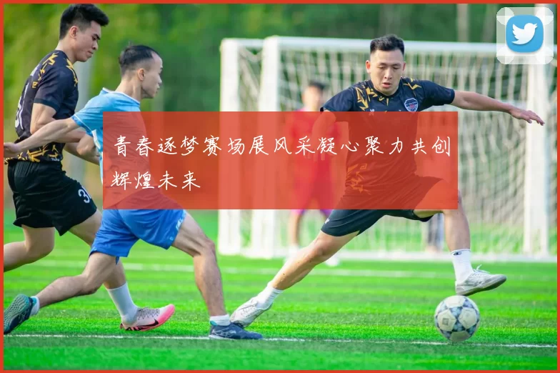 青春逐梦赛场展风采凝心聚力共创辉煌未来