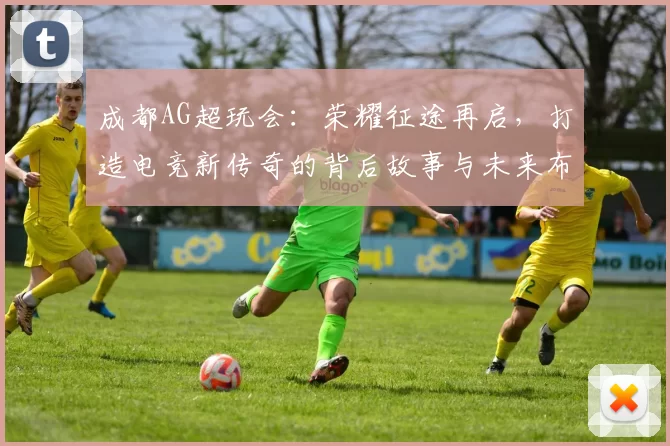 成都AG超玩会：荣耀征途再启，打造电竞新传奇的背后故事与未来布局