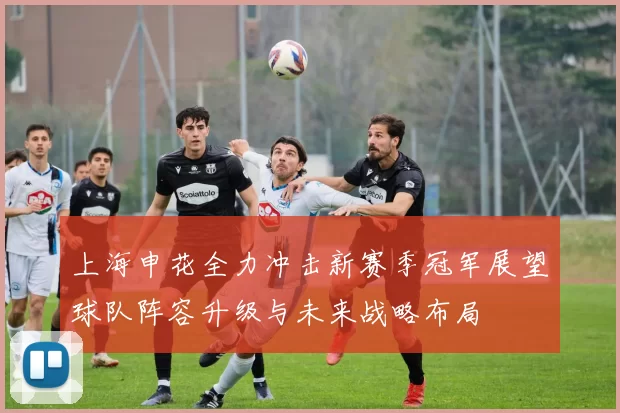 上海申花全力冲击新赛季冠军展望球队阵容升级与未来战略布局