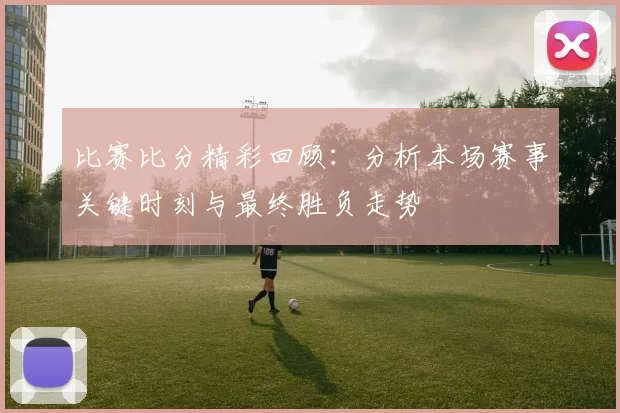 比赛比分精彩回顾：分析本场赛事关键时刻与最终胜负走势
