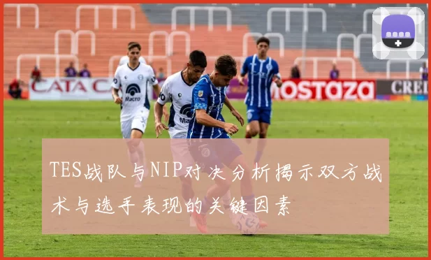 TES战队与NIP对决分析揭示双方战术与选手表现的关键因素