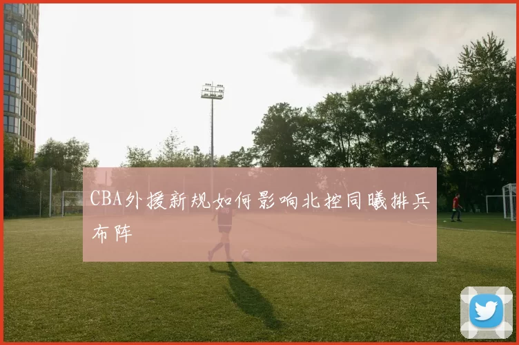 CBA外援新规如何影响北控同曦排兵布阵
