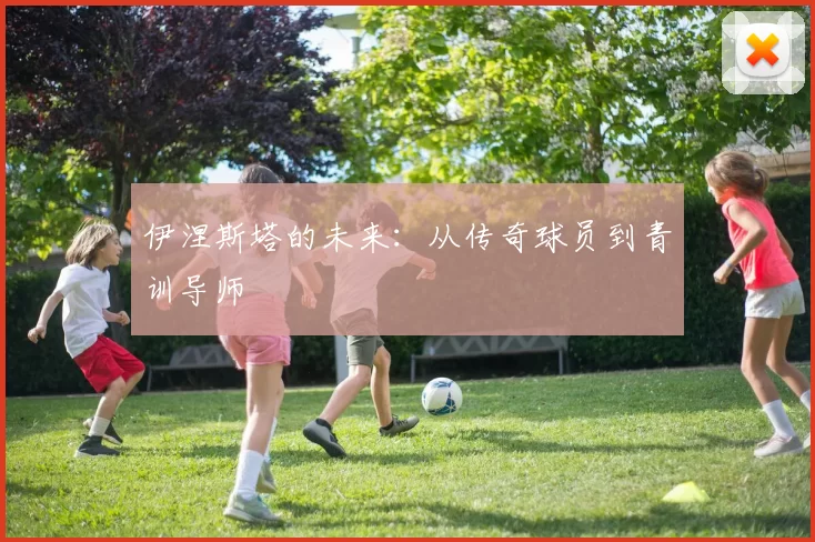 伊涅斯塔的未来：从传奇球员到青训导师