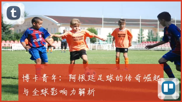 博卡青年：阿根廷足球的传奇崛起与全球影响力解析