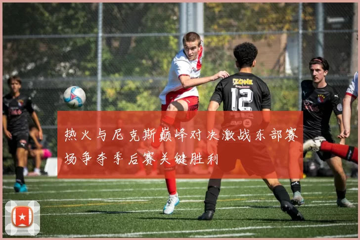热火与尼克斯巅峰对决激战东部赛场争夺季后赛关键胜利