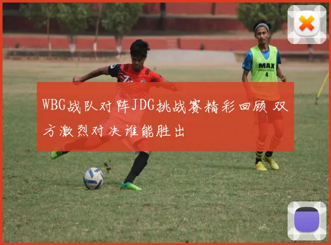 WBG战队对阵JDG挑战赛精彩回顾 双方激烈对决谁能胜出
